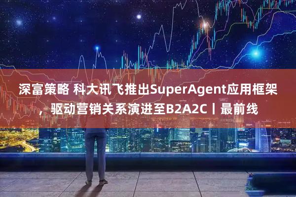 深富策略 科大讯飞推出SuperAgent应用框架，驱动营销关系演进至B2A2C丨最前线