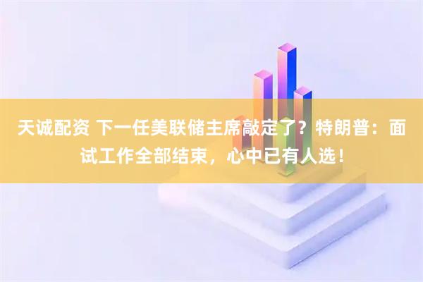天诚配资 下一任美联储主席敲定了？特朗普：面试工作全部结束，心中已有人选！