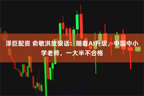 泽巨配资 俞敏洪放狠话：随着AI升级，中国中小学老师，一大半不合格