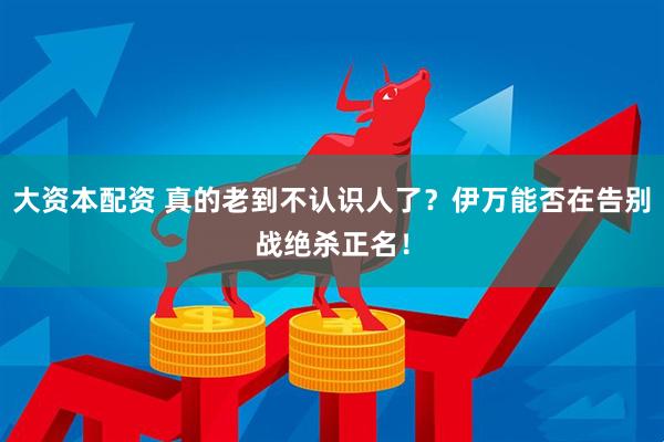 大资本配资 真的老到不认识人了？伊万能否在告别战绝杀正名！