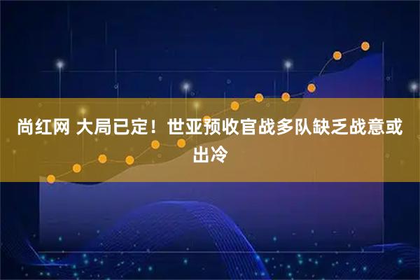 尚红网 大局已定！世亚预收官战多队缺乏战意或出冷