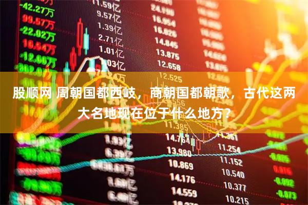 股顺网 周朝国都西岐，商朝国都朝歌，古代这两大名地现在位于什么地方？