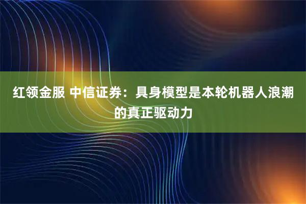 红领金服 中信证券：具身模型是本轮机器人浪潮的真正驱动力