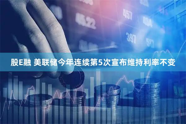 股E融 美联储今年连续第5次宣布维持利率不变