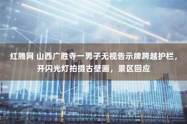红腾网 山西广胜寺一男子无视告示牌跨越护栏，开闪光灯拍摄古壁画，景区回应